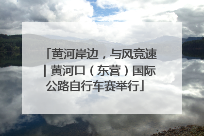 黄河岸边，与风竞速｜黄河口（东营）国际公路自行车赛举行