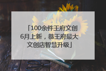 100余件王府文创6月上新，恭王府最大文创店智慧升级