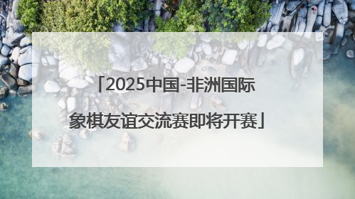 2025中国-非洲国际象棋友谊交流赛即将开赛