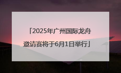 2025年广州国际龙舟邀请赛将于6月1日举行