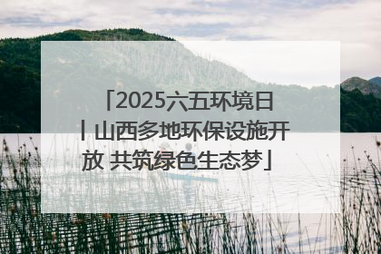 2025六五环境日丨山西多地环保设施开放 共筑绿色生态梦