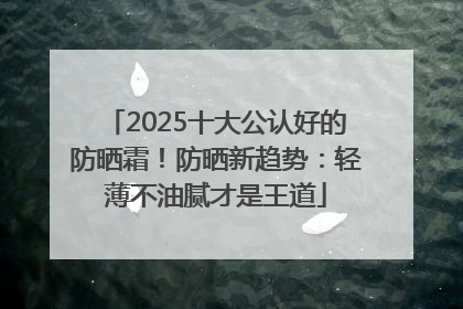 2025十大公认好的防晒霜！防晒新趋势：轻薄不油腻才是王道