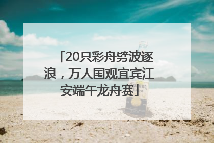 20只彩舟劈波逐浪，万人围观宜宾江安端午龙舟赛