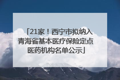21家！西宁市拟纳入青海省基本医疗保险定点医药机构名单公示