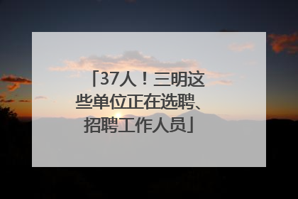 37人！三明这些单位正在选聘、招聘工作人员