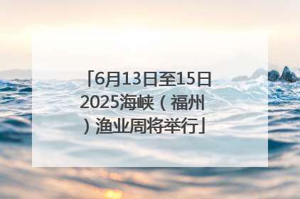 6月13日至15日 2025海峡（福州）渔业周将举行