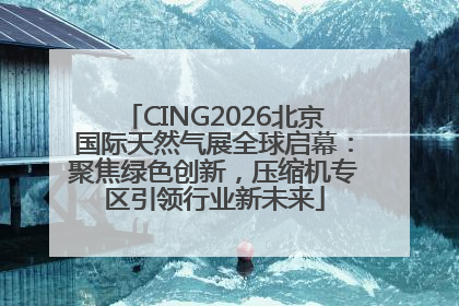 CING2026北京国际天然气展全球启幕：聚焦绿色创新，压缩机专区引领行业新未来